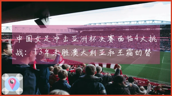 中国女足冲击亚洲杯决赛面临4大挑战：13年未胜澳大利亚和王霜的替代者是谁？