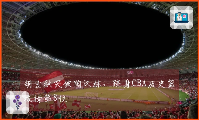 胡金秋突破陶汉林，跻身CBA历史篮板榜第8位