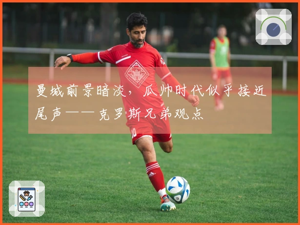 曼城前景暗淡，瓜帅时代似乎接近尾声——克罗斯兄弟观点