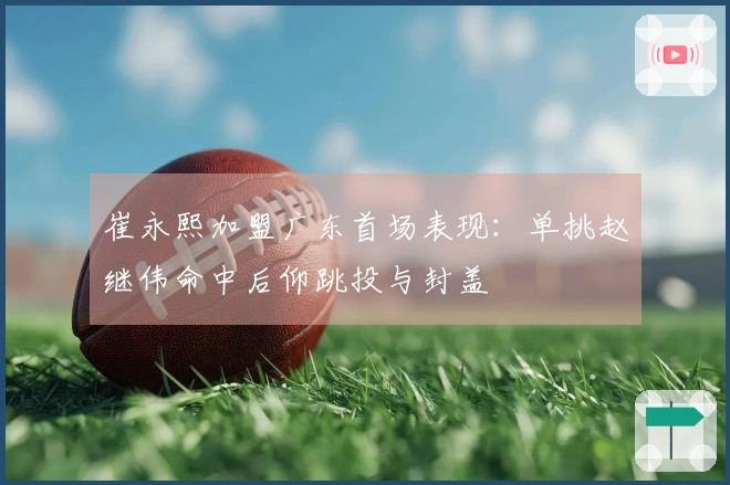 崔永熙加盟广东首场表现：单挑赵继伟命中后仰跳投与封盖