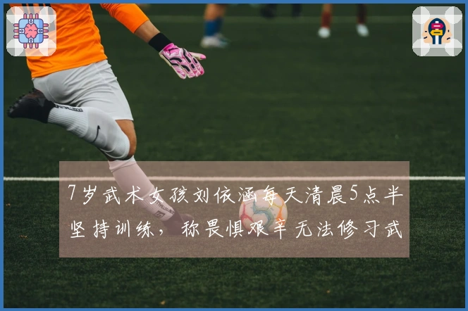 7岁武术女孩刘依涵每天清晨5点半坚持训练，称畏惧艰辛无法修习武术