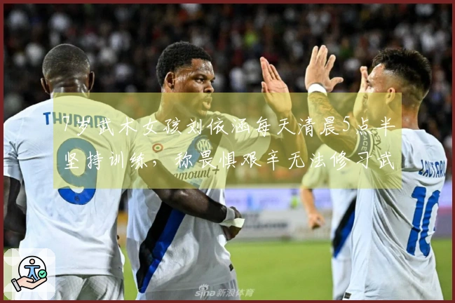 7岁武术女孩刘依涵每天清晨5点半坚持训练，称畏惧艰辛无法修习武术