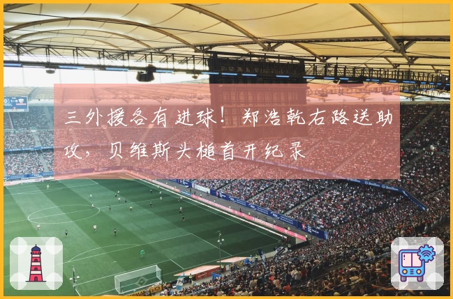 三外援各有进球！郑浩乾右路送助攻，贝维斯头槌首开纪录