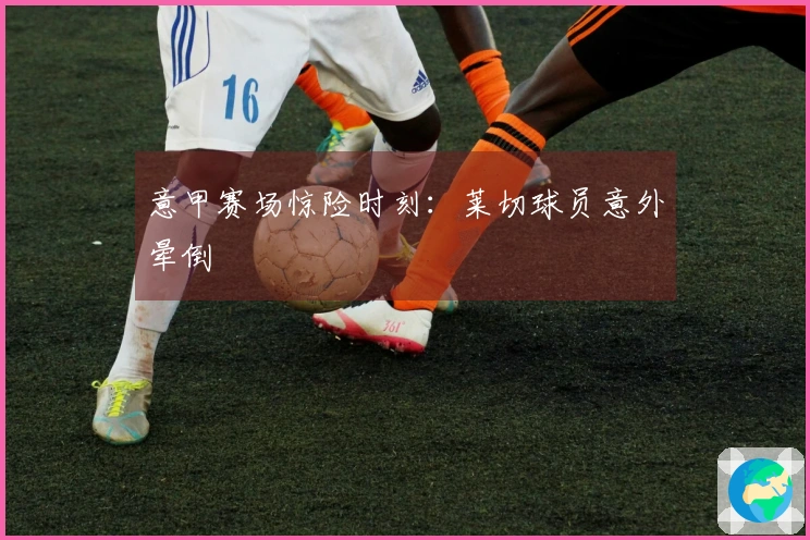 意甲赛场惊险时刻：莱切球员意外晕倒